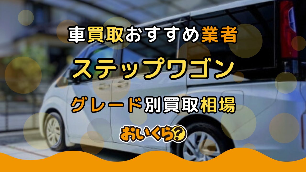 ステップワゴン買取おすすめ業者10選！年式・グレード別の買取相場や業者選びのコツ紹介