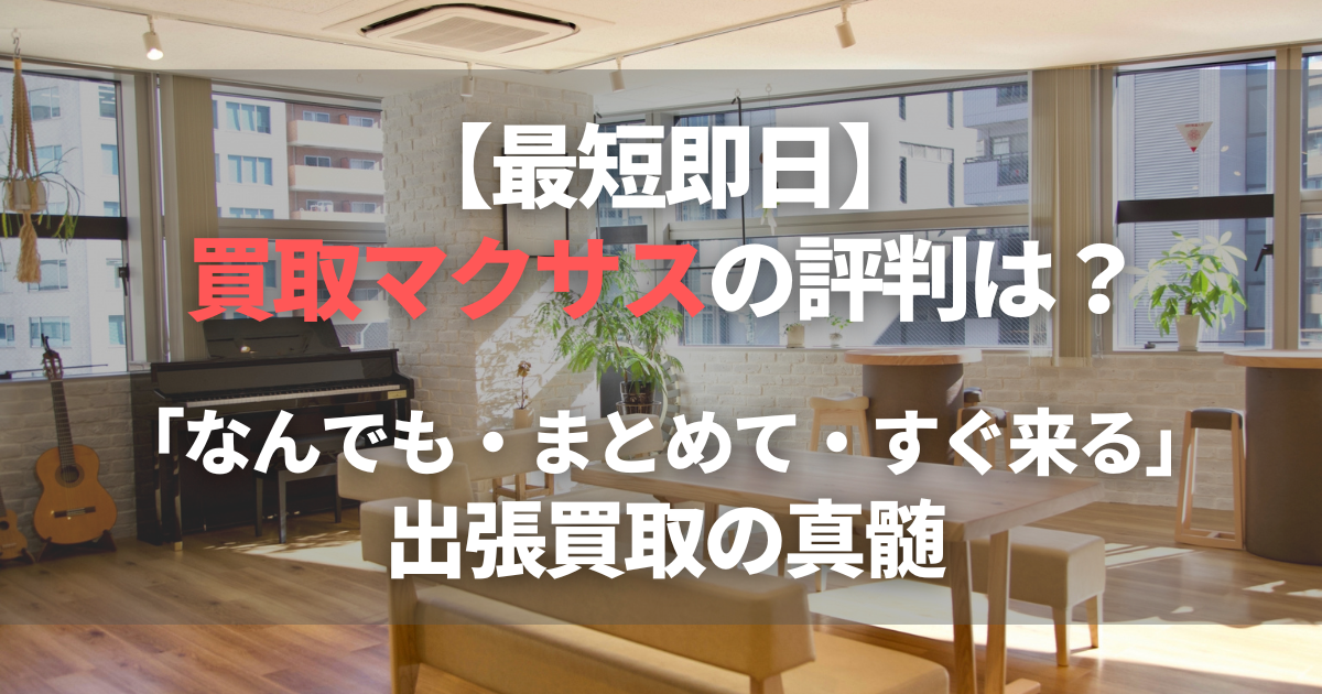 【最短即日】買取マクサスの評判は？「なんでも・まとめて・すぐ来る」出張買取の真髄