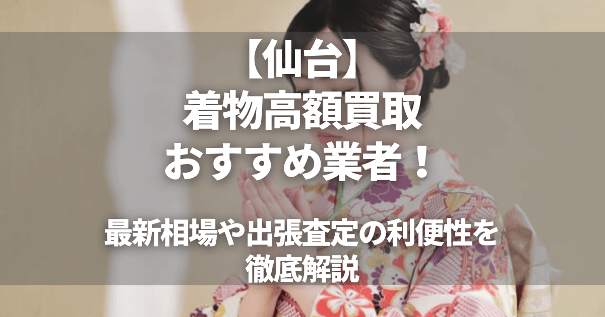 仙台の着物高額買取おすすめ業者8選！最新相場や出張査定の利便性を徹底解説