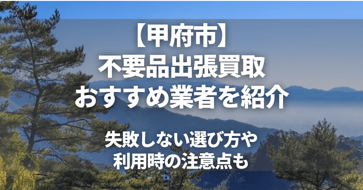甲府市の出張買取おすすめ業者6選！高価買取のコツや不用品回収の注意点も解説